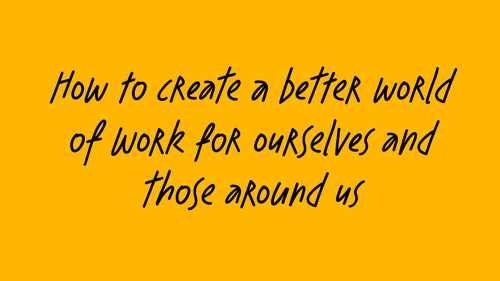 Text on yellow background: How to create a better world of work for ourselves and those around us
