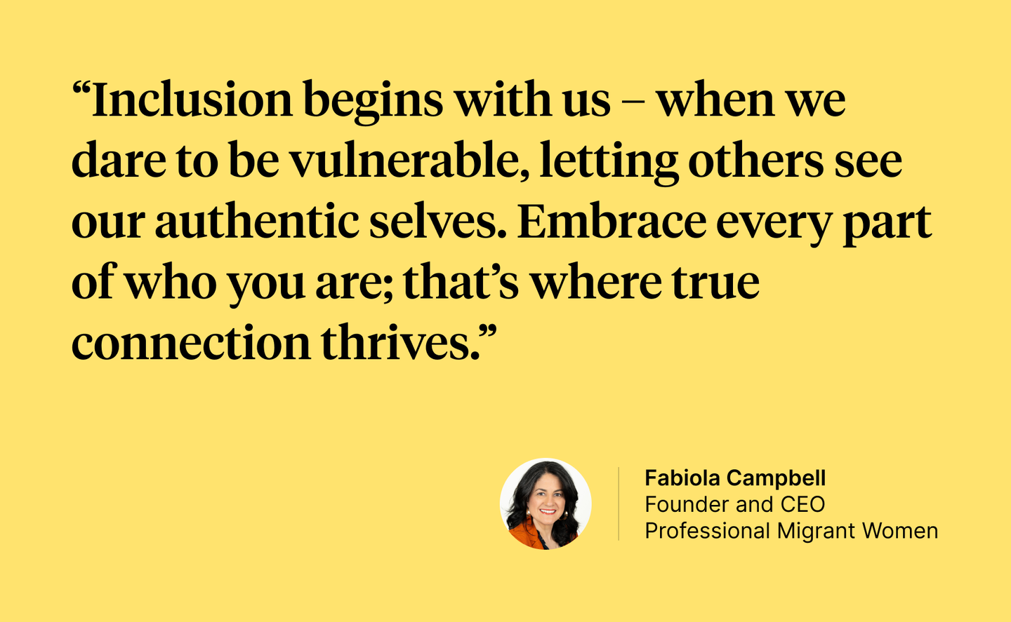 A quote by Fabiola Campbell: "Inclusion begins with us—when we dare to be vulnerable, letting others see our authentic selves. Embrace every part of who you are; that’s where true connection thrives."